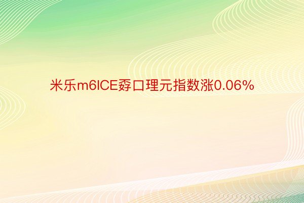 米乐m6ICE孬口理元指数涨0.06%