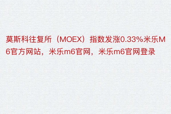 莫斯科往复所（MOEX）指数发涨0.33%米乐M6官方网站，米乐m6官网，米乐m6官网登录