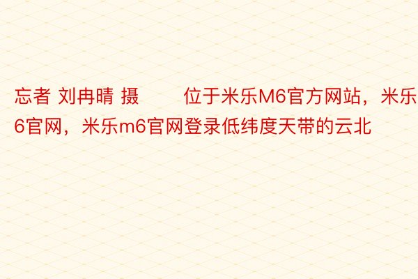 忘者 刘冉晴 摄 　　位于米乐M6官方网站，米乐m6官网，米乐m6官网登录低纬度天带的云北