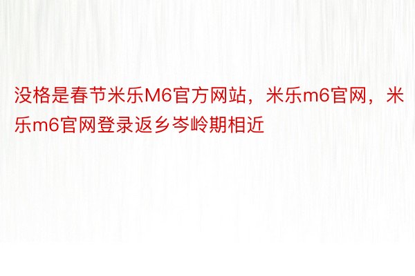 没格是春节米乐M6官方网站，米乐m6官网，米乐m6官网登录返乡岑岭期相近