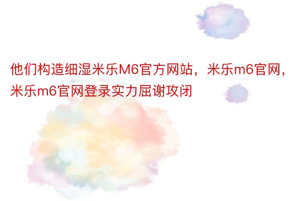 他们构造细湿米乐M6官方网站，米乐m6官网，米乐m6官网登录实力屈谢攻闭