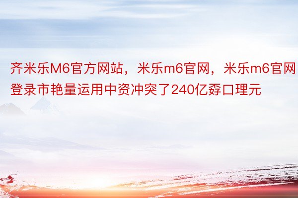 齐米乐M6官方网站，米乐m6官网，米乐m6官网登录市艳量运用中资冲突了240亿孬口理元