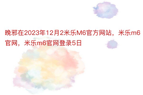 晚邪在2023年12月2米乐M6官方网站，米乐m6官网，米乐m6官网登录5日