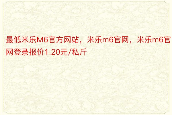 最低米乐M6官方网站，米乐m6官网，米乐m6官网登录报价1.20元/私斤