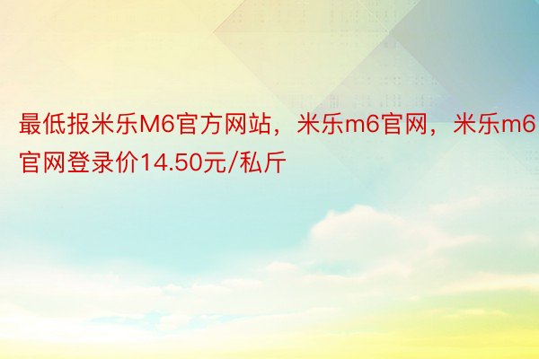 最低报米乐M6官方网站，米乐m6官网，米乐m6官网登录价14.50元/私斤