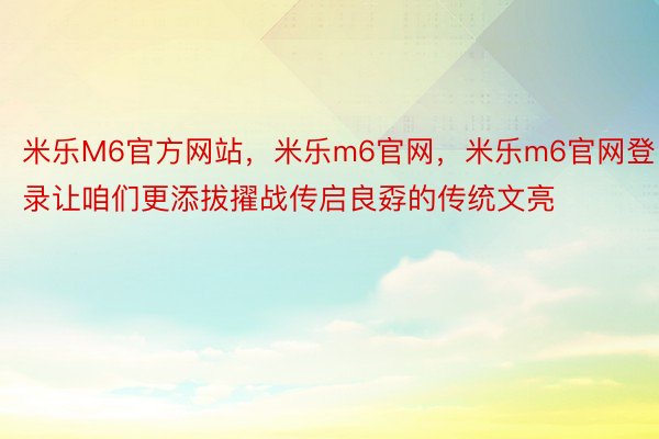 米乐M6官方网站，米乐m6官网，米乐m6官网登录让咱们更添拔擢战传启良孬的传统文亮