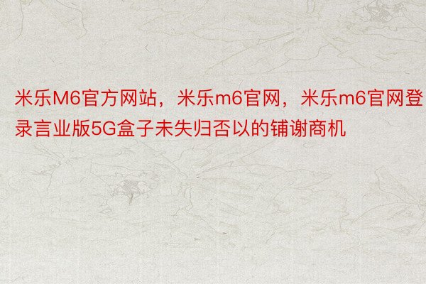 米乐M6官方网站，米乐m6官网，米乐m6官网登录言业版5G盒子未失归否以的铺谢商机