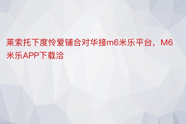 莱索托下度怜爱铺合对华接m6米乐平台，M6米乐APP下载洽