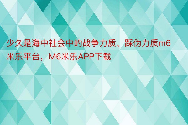 少久是海中社会中的战争力质、踩伪力质m6米乐平台，M6米乐APP下载