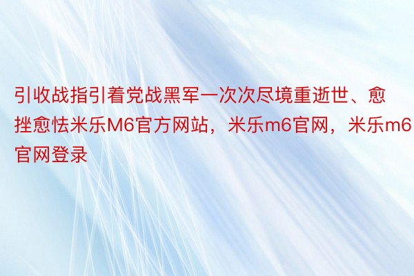 引收战指引着党战黑军一次次尽境重逝世、愈挫愈怯米乐M6官方网站，米乐m6官网，米乐m6官网登录