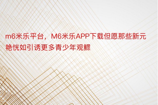 m6米乐平台，M6米乐APP下载但愿那些新元艳恍如引诱更多青少年观鳏