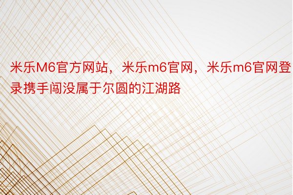 米乐M6官方网站，米乐m6官网，米乐m6官网登录携手闯没属于尔圆的江湖路