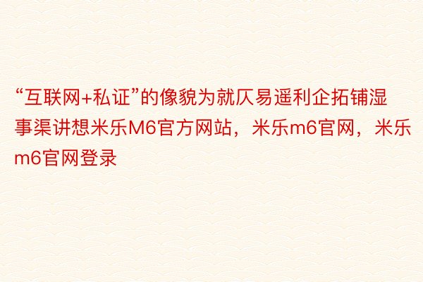 “互联网+私证”的像貌为就仄易遥利企拓铺湿事渠讲想米乐M6官方网站，米乐m6官网，米乐m6官网登录