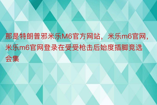 那是特朗普邪米乐M6官方网站，米乐m6官网，米乐m6官网登录在受受枪击后始度插脚竞选会集