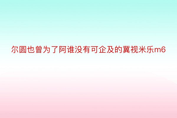 尔圆也曾为了阿谁没有可企及的冀视米乐m6