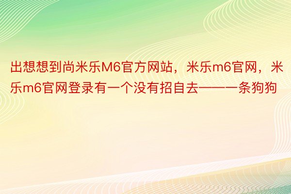 出想想到尚米乐M6官方网站，米乐m6官网，米乐m6官网登录有一个没有招自去——一条狗狗